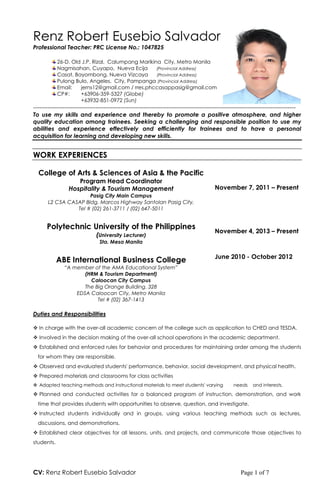 CV: Renz Robert Eusebio Salvador Page 1 of 7
Renz Robert Eusebio Salvador
Professional Teacher: PRC License No.: 1047825
26-D. Old J.P. Rizal, Calumpang Marikina City, Metro Manila
Nagmisahan, Cuyapo, Nueva Ecija (Provincial Address)
Casat, Bayombong, Nueva Vizcaya (Provincial Address)
Pulong Bulo, Angeles, City, Pampanga (Provincial Address)
Email: jerns12@gmail.com / rres.phccasappasig@gmail.com
CP#: +63906-359-5327 (Globe)
+63932-851-0972 (Sun)
------------------------------------------------------------------------------------------------------------------------------
To use my skills and experience and thereby to promote a positive atmosphere, and higher
quality education among trainees. Seeking a challenging and responsible position to use my
abilities and experience effectively and efficiently for trainees and to have a personal
acquisition for learning and developing new skills.
WORK EXPERIENCES
College of Arts & Sciences of Asia & the Pacific
Program Head Coordinator
Hospitality & Tourism Management
Pasig City Main Campus
L2 C5A CASAP Bldg. Marcos Highway Santolan Pasig City,
Tel # (02) 261-3711 / (02) 647-5011
November 7, 2011 – Present
Polytechnic University of the Philippines
(University Lecturer)
Sta. Mesa Manila
November 4, 2013 – Present
ABE International Business College
“A member of the AMA Educational System”
(HRM & Tourism Department)
Caloocan City Campus
The Big Orange Building. 328
EDSA Caloocan City, Metro Manila
Tel # (02) 367-1413
June 2010 - October 2012
Duties and Responsibilities
 In charge with the over-all academic concern of the college such as application to CHED and TESDA.
 Involved in the decision making of the over-all school operations in the academic department.
 Established and enforced rules for behavior and procedures for maintaining order among the students
for whom they are responsible.
 Observed and evaluated students' performance, behavior, social development, and physical health.
 Prepared materials and classrooms for class activities
 Adapted teaching methods and instructional materials to meet students' varying needs and interests.
 Planned and conducted activities for a balanced program of instruction, demonstration, and work
time that provides students with opportunities to observe, question, and investigate.
 Instructed students individually and in groups, using various teaching methods such as lectures,
discussions, and demonstrations.
 Established clear objectives for all lessons, units, and projects, and communicate those objectives to
students.
 