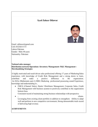 Syed Zaheer Dilawar




Email: zdilawer@gmail.com
Cell; 03224211115
Lahore Pakistan
Gender : Male 40 years
Nationality: Pakistani




National sales manager
Distribution network Operations -Inventory Management- P&L Management -
Merchandising Strategies

A highly motivated and result driven sales professional offering 17 years of Marketing/Sales
experience; with knowledge of Credit Risk Management and a strong desire to learn,
contribute     and     make      a    positive      difference     to    the    organization.
 An M.Sc (Mathematic part-1) MBA Marketing professional possessing sound Experience,
knowledge and understanding in ,
        FMCG (Channel Sales), Dealer/ Distributor Management, Corporate Sales, Credit
        Risk Management with business acumen to positively contribute to the organization
        bottom-lines.
        Consistent record of maintaining strong business relationships with prospective
        ,                                                                             clients.
        Leveraging from existing client portfolio in addition to strengthens Ability to adapt
        well and perform in new competitive environment, Strong demonstrable track record
        of delivering high revenue.

ACHIVEMENTS
 