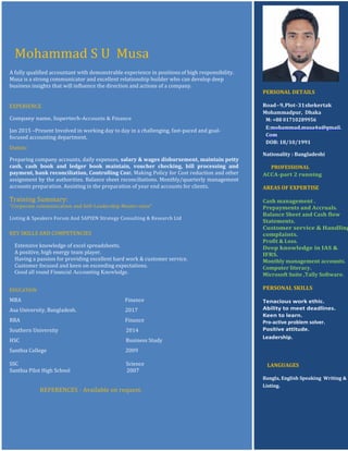 Mohammad S U Musa
A fully qualified accountant with demonstrable experience in positions of high responsibility.
Musa is a strong communicator and excellent relationship builder who can develop deep
business insights that will influence the direction and actions of a company.
EXPERIENCE
Company name, Supertech-Accounts & Finance
Jan 2015 –Present Involved in working day to day in a challenging, fast-paced and goal-
focused accounting department.
Duties:
Preparing company accounts, daily expenses, salary & wages disbursement, maintain petty
cash, cash book and ledger book maintain, voucher checking, bill processing and
payment, bank reconciliation, Controlling Cost. Making Policy for Cost reduction and other
assignment by the authorities. Balance sheet reconciliations. Monthly/quarterly management
accounts preparation. Assisting in the preparation of year end accounts for clients.
Training Summary:
"Corporate communication and Self-Leadership Master-class"
Listing & Speakers Forum And SAPIEN Strategy Consulting & Research Ltd
KEY SKILLS AND COMPETENCIES
Extensive knowledge of excel spreadsheets.
A positive, high energy team player.
Having a passion for providing excellent hard work & customer service.
Customer focused and keen on exceeding expectations.
Good all round Financial Accounting Knowledge.
EDUCATION
MBA Finance
Asa University, Bangladesh. 2017
BBA Finance
Southern University 2014
HSC Business Study
Santhia College 2009
SSC Science
Santhia Pilot High School 2007
REFERENCES - Available on request.
PERSONAL DETAILS
Road–9,Plot-31shekertak
Mohammadpur, Dhaka
M: +88 01710289956
E:mohammad.musa4u@gmail.
Com
DOB: 18/10/1991
Nationality : Bangladeshi
PROFESSIONAL
ACCA-part 2 running
AREAS OF EXPERTISE
Cash management .
Prepayments and Accruals.
Balance Sheet and Cash flow
Statements.
Customer service & Handling
complaints.
Profit & Loss.
Deep knowledge in IAS &
IFRS.
Monthly management accounts.
Computer literacy.
Microsoft Suite ,Tally Software.
PERSONAL SKILLS
Tenacious work ethic.
Ability to meet deadlines.
Keen to learn.
Pro-active problem solver.
Positive attitude.
Leadership.
LANGUAGES
Bangla, English Speaking Writing &
Listing.
 