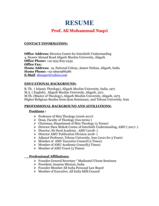 RESUME
Prof. Ali Mohammad Naqvi
CONTACT INFORMATION:
Office Address: Director Centre for Interfaith Understanding
4, Nazeer Ahmad Road Aligarh Muslim University, Aligarh
Office Phone: +91-935-825-2345
Office Fax:
Home Address: 19, National Colony, Ameer Nishan, Aligarh, India
Home Phone: +91-9690988386
E-Mail: alinaqavi@yahoo.com
EDUCATIONAL BACKGROUND:
B. Th. ( Islamic Theology), Aligarh Muslim University, India, 1971
M.A. ( English), Aligarh Muslim University, Aligarh, 1971
M.Th. (Master of Theology), Aligarh Muslim University, Aligarh, 1973
Higher Religious Studies from Qom Semianary, and Tehran University, Iran
PROFESSIONAL BACKGROUND AND AFFILIATIONS:
Positions :
 Professor of Shia Theology (2006-2017)
 Dean, Faculty of Theology (two terms )
 Chairman, Department of Shia Theology (3 Terms)
 Director Dara Shikoh Centre of Interfaith Understanding, AMU ( 2017- )
 Director, Sir Syed Academy , AMU (2018- )
 Director AMU Publication Division 2018- )
 Adjunct Professor, Tehran University, Iran (2021 for 3 Years)
 Member of AMU Executive Council (2 Times)
 Member of AMU Academic Council(3 Times)
 Member of AMU Court (3 Times)
Professional Affiliations:
 Founder General Secretary “ Madinatul Uloom Seminary
 President, Imamia Mission, India
 Founder Member All India Personal Law Board
 Member of Executive, All India Milli Council
 