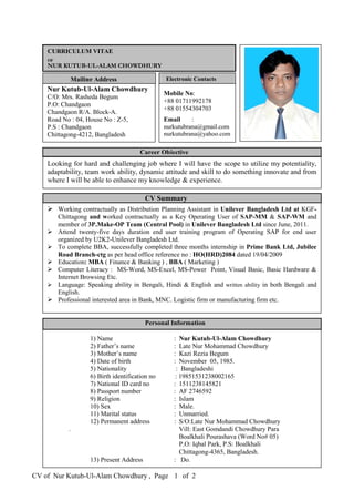 CV of Nur Kutub-Ul-Alam Chowdhury , Page of 21
Nur Kutub-Ul-Alam Chowdhury
C/O: Mrs. Rasheda Begum
P.O: Chandgaon
Chandgaon R/A. Block-A.
Road No : 04, House No : Z-5,
P.S : Chandgaon
Chittagong-4212, Bangladesh
CURRICULUM VITAE
OF
NUR KUTUB-UL-ALAM CHOWDHURY
Mailing Address Electronic Contacts
Mobile No:
+88 01711992178
+88 01554304703
Email :
nurkutubrana@gmail.com
nurkutubrana@yahoo.com
Career Objective
Looking for hard and challenging job where I will have the scope to utilize my potentiality,
adaptability, team work ability, dynamic attitude and skill to do something innovate and from
where I will be able to enhance my knowledge & experience.
1) Name : Nur Kutub-Ul-Alam Chowdhury
2) Father’s name : Late Nur Mohammad Chowdhury
3) Mother’s name : Kazi Rezia Begum
4) Date of birth : November 05, 1985.
5) Nationality : Bangladeshi
6) Birth identification no : 19851531238002165
7) National ID card no : 1511238145821
8) Passport number : AF 2746592
9) Religion : Islam
10) Sex : Male.
11) Marital status : Unmarried.
12) Permanent address :
.
13) Present Address : Do.
 Working contractually as Distribution Planning Assistant in Unilever Bangladesh Ltd at KGF-
Chittagong and worked contractually as a Key Operating User of SAP-MM & SAP-WM and
member of 3P.Make-OP Team (Central Pool) in Unilever Bangladesh Ltd since June, 2011.
 Attend twenty-five days duration end user training program of Operating SAP for end user
organized by U2K2-Unilever Bangladesh Ltd.
 To complete BBA, successfully completed three months internship in Prime Bank Ltd, Jubilee
Road Branch-ctg as per head office reference no : HO(HRD)2084 dated 19/04/2009
 Education: MBA ( Finance & Banking ) , BBA ( Marketing )
 Computer Literacy : MS-Word, MS-Excel, MS-Power Point, Visual Basic, Basic Hardware &
Internet Browsing Etc.
 Language: Speaking ability in Bengali, Hindi & English and written ability in both Bengali and
English.
 Professional interested area in Bank, MNC. Logistic firm or manufacturing firm etc.
CV Summary
Personal Information
S/O:Late Nur Mohammad Chowdhury
Vill: East Gomdandi Chowdhury Para
Boalkhali Pourashava (Word No# 05)
P.O: Iqbal Park, P.S: Boalkhali
Chittagong-4365, Bangladesh.
 