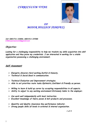 CURRICULUM VITAE
OF
MONIR HOSSAIN (PARVEZ)
Cell:+8801716-103896,+8801913-157088
E-Mail:parvezmonir6@gmail.com
Objective:
Looking for a challenging responsibility to help me traslate my skills acquisition into skill
application and thus prove my credentials .I am interested in working for a stable
organization possessing a challenging environment.
Self Assesment
 Energetic,Sincerer,Hard working,Dutiful & Honesty.
 Technical & Social.Good in communication.
 Technical Evaluation and Improvement strategies.
 Able to set priorities route tasks.Optimistic,Confident & Friendly as person.
 Willing to learn & build up carrer by accepting responsibilities in all aspects.
 Ability to adjust to any working environment.Extremely liable to the employer.
 Can work well independently with least instruction.
 Excellent knowledge of fabric,woven & knit products and processes.
 Quantity and Quality Assurance Key performance indicator.
 Strong people skills all levels in external & internal organization.
1 of 4
1
 