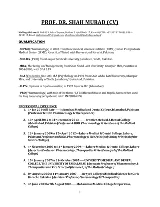 1
PROF. DR. SHAH MURAD (CV)
Mailing Address:H. NoA-129, Ashraf Square,Gulshan E IqbalBlock 17,Karachi (CELL: +92-333 8124611,0314-
2243415,Email: shahhmurad65@gmail.com, shahhmurad65@imdcollege.edu.pk )
QUALIFICATION
- M.Phil (Pharmacology)in 2002 from Basic medical sciences Institute (BMSI),Jinnah Postgraduate
Medical Center (JPMC),Karachi, affiliated with University of Karachi, Pakistan.
- M.B.B.S (1990) fromLiaquat Medical University,Jamshoro, Sindh, Pakistan.
-MBA (MarketingandManagement) fromShah Abdul Latif University,Khairpur Mirs, Pakistan in
2004-2006, with GPA 3.19
- M.A (Economics ) in 1989, M.A (Psychology) in1992 from Shah Abdul Latif University, Khairpur
Mirs, and University of Sindh, Jamshoro/Hyderabad, Pakistan.
- D.P.S (Diploma in Psychosomatics)in 1992 from W.H.O(Islamabad)
- PhD (Pharmacology)withtitle of the thesis “LFT:Effectsof Niacin and Nigella Sativa when used
for long term in hyperlipidemic rats”. IN PROGRESS
PROFESSIONALEXPERIENCE
1. 1st Jan 2014till date------IslamabadMedical andDental College,Islamabad,Pakistan
(Professor&HOD,Pharmacology&Therapeutics)
2. 13th April 2012to 31st December2013-------FrontierMedical &Dental College
Abbottabad,Pakistan(Professor& HOD, Pharmacology & ViceDeanof the Medical
College)
3. 12th January2009to 12th April 2012---LahoreMedical &Dental College,Lahore,
Pakistan(Professorand HOD,Pharmacology & VicePrincipal/ActingPrincipalofthe
MedicalCollege)
4. 1st November2007to 11th January2009-----LahoreMedical &Dental College,Lahore
(AssociateProfessor,Pharmacology,Therapeutics& VicePrincipaloftheMedical
College)
5. 15th January2007to 31st October2007-----UNIVERSITYMEDICALAND DENTAL
COLLEGE,THE UNIVERSITYOFFAISALABAD (AssociateProfessorof Pharmacology &
Therapeutics and VicePrincipal(Research)ofthe MedicalCollege )
6. 8th August2005to 14th January 2007-----SirSyedCollegeofMedical ScienceforGirls
Karachi,Pakistan (AssistantProfessor,Pharmacology&Therapeutics)
7. 4th June 2003to 7th August2005-----MuhammadMedical CollegeMirpurkhas,
 