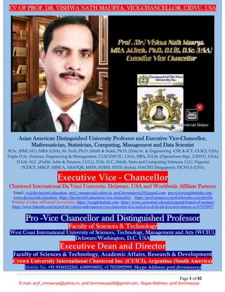 Page 1 of 82
E-mail: prof_vnmaurya@yahoo.in, prof.drvnmaurya28@gmail.com, Skype Address: prof.drvnmaurya
CV OF PROF. DR. VISHWA NATH MAURYA, VICE-CHANCELLOR, CIDVU, USA
Asian American Distinguished University Professor and Executive Vice-Chancellor,
Mathematician, Statistician, Computing, Management and Data Scientist
M.Sc. (RMLAU), MBA (USA), M. Tech, Ph.D. (Math & Stats), Ph.D. (Data Sc. & Engineering -CSE & ICT, CUICI, USA)
Triple D.Sc. (Science, Engineering & Management, CUICI/WCIU, USA), DBA, D.Litt. (Operations Mgt., CIDVU, USA),
D.Litt. H.C. (Public Adm & Finance, LLU),), D.Sc. H.C, (Math, Stats and Computing Sciences, LLU, Nigeria)
PGDCP, MRGP, MISCA, MIAPQR, MSPS, FORSI, FISTE (India), FIACSIT (Singapore), FICWLS (USA)
Executive Vice - Chancellor
Chartered International Da Vinci University, Delaware, USA and Worldwide Affiliate Partners
Email: vc@davinciintl.education, prof_vnmaurya@yahoo.in, prof.drvnmaurya28@gmail.com provc@wcuglobaledu.com,
www.davinciintl.education, https://davinciintl.education/vice-chancellor/ , https://profvnmaurya.myfreshworks.com/profile
Website of other affiliated Universities: https://wcuglobaledu.com, https://www.crownintl.education/grand-board-of-trustees/
https://www.linkedin.com/in/prof-dr-vishwa-nath-maurya-vice-chancellor-d-sc-tech-d-sc-d-litt-ph-d-m-tech-mba-m-sc-07525b97/
Pro -Vice Chancellor and Distinguished Professor
Faculty of Sciences & Technology
West Coast International University of Sciences, Technology, Management and Arts (WCIU),
Delaware/Washington, D.C. USA
Executive Dean and Director
Faculty of Sciences & Technology, Academic Affairs, Research & Development
Crown University International Chartered Inc. (CUICI), Argentina (South America)
Mobile No. +91 9336522265, 6388950052, +1 7025092959, Skype Address: prof.drvnmaurya
 