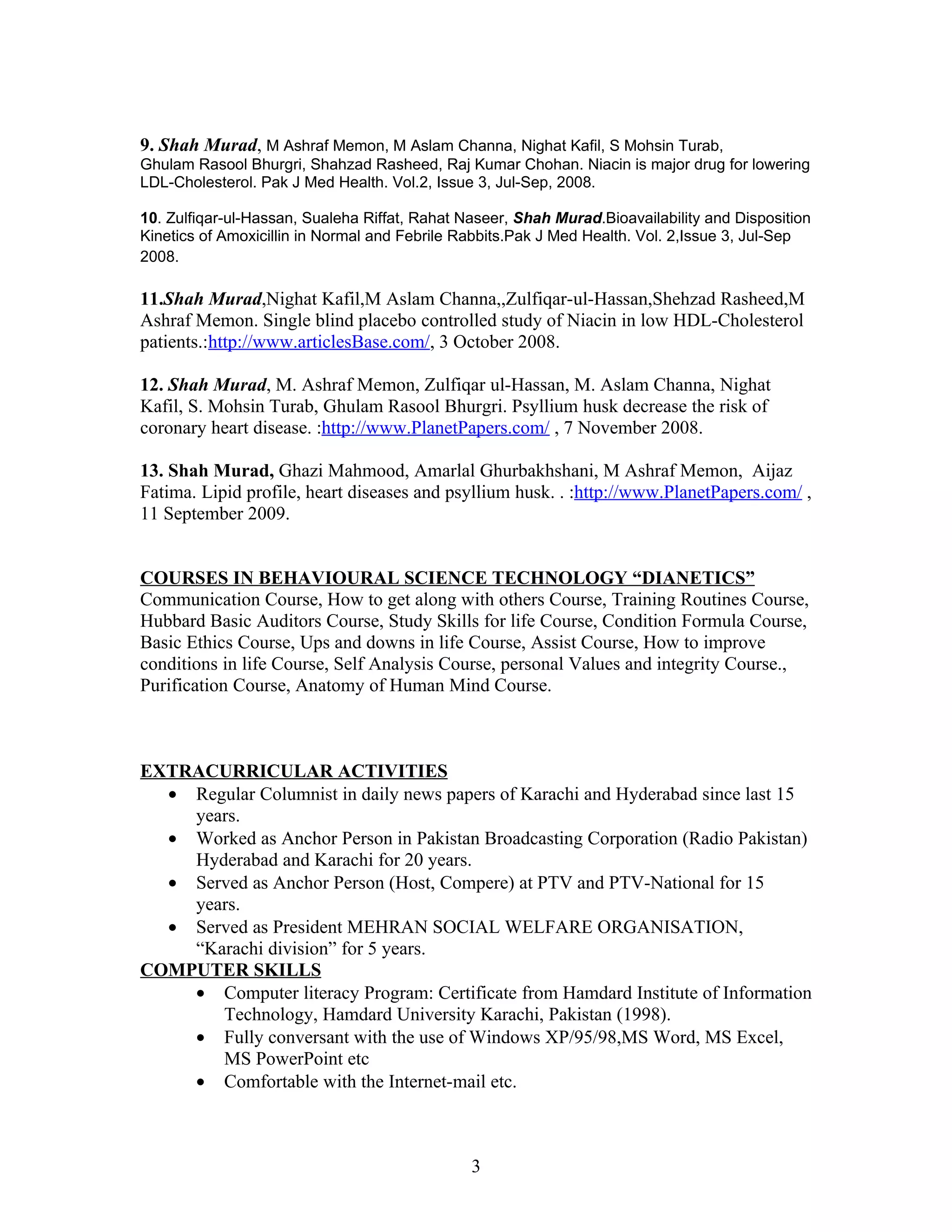9. Shah Murad, M Ashraf Memon, M Aslam Channa, Nighat Kafil, S Mohsin Turab,
Ghulam Rasool Bhurgri, Shahzad Rasheed, Raj Kumar Chohan. Niacin is major drug for lowering
LDL-Cholesterol. Pak J Med Health. Vol.2, Issue 3, Jul-Sep, 2008.

10. Zulfiqar-ul-Hassan, Sualeha Riffat, Rahat Naseer, Shah Murad.Bioavailability and Disposition
Kinetics of Amoxicillin in Normal and Febrile Rabbits.Pak J Med Health. Vol. 2,Issue 3, Jul-Sep
2008.

11.Shah Murad,Nighat Kafil,M Aslam Channa,,Zulfiqar-ul-Hassan,Shehzad Rasheed,M
Ashraf Memon. Single blind placebo controlled study of Niacin in low HDL-Cholesterol
patients.:http://www.articlesBase.com/, 3 October 2008.

12. Shah Murad, M. Ashraf Memon, Zulfiqar ul-Hassan, M. Aslam Channa, Nighat
Kafil, S. Mohsin Turab, Ghulam Rasool Bhurgri. Psyllium husk decrease the risk of
coronary heart disease. :http://www.PlanetPapers.com/ , 7 November 2008.

13. Shah Murad, Ghazi Mahmood, Amarlal Ghurbakhshani, M Ashraf Memon, Aijaz
Fatima. Lipid profile, heart diseases and psyllium husk. . :http://www.PlanetPapers.com/ ,
11 September 2009.


COURSES IN BEHAVIOURAL SCIENCE TECHNOLOGY “DIANETICS”
Communication Course, How to get along with others Course, Training Routines Course,
Hubbard Basic Auditors Course, Study Skills for life Course, Condition Formula Course,
Basic Ethics Course, Ups and downs in life Course, Assist Course, How to improve
conditions in life Course, Self Analysis Course, personal Values and integrity Course.,
Purification Course, Anatomy of Human Mind Course.



EXTRACURRICULAR ACTIVITIES
  • Regular Columnist in daily news papers of Karachi and Hyderabad since last 15
    years.
  • Worked as Anchor Person in Pakistan Broadcasting Corporation (Radio Pakistan)
    Hyderabad and Karachi for 20 years.
  • Served as Anchor Person (Host, Compere) at PTV and PTV-National for 15
    years.
  • Served as President MEHRAN SOCIAL WELFARE ORGANISATION,
    “Karachi division” for 5 years.
COMPUTER SKILLS
    • Computer literacy Program: Certificate from Hamdard Institute of Information
       Technology, Hamdard University Karachi, Pakistan (1998).
    • Fully conversant with the use of Windows XP/95/98,MS Word, MS Excel,
       MS PowerPoint etc
    • Comfortable with the Internet-mail etc.



                                               3
 