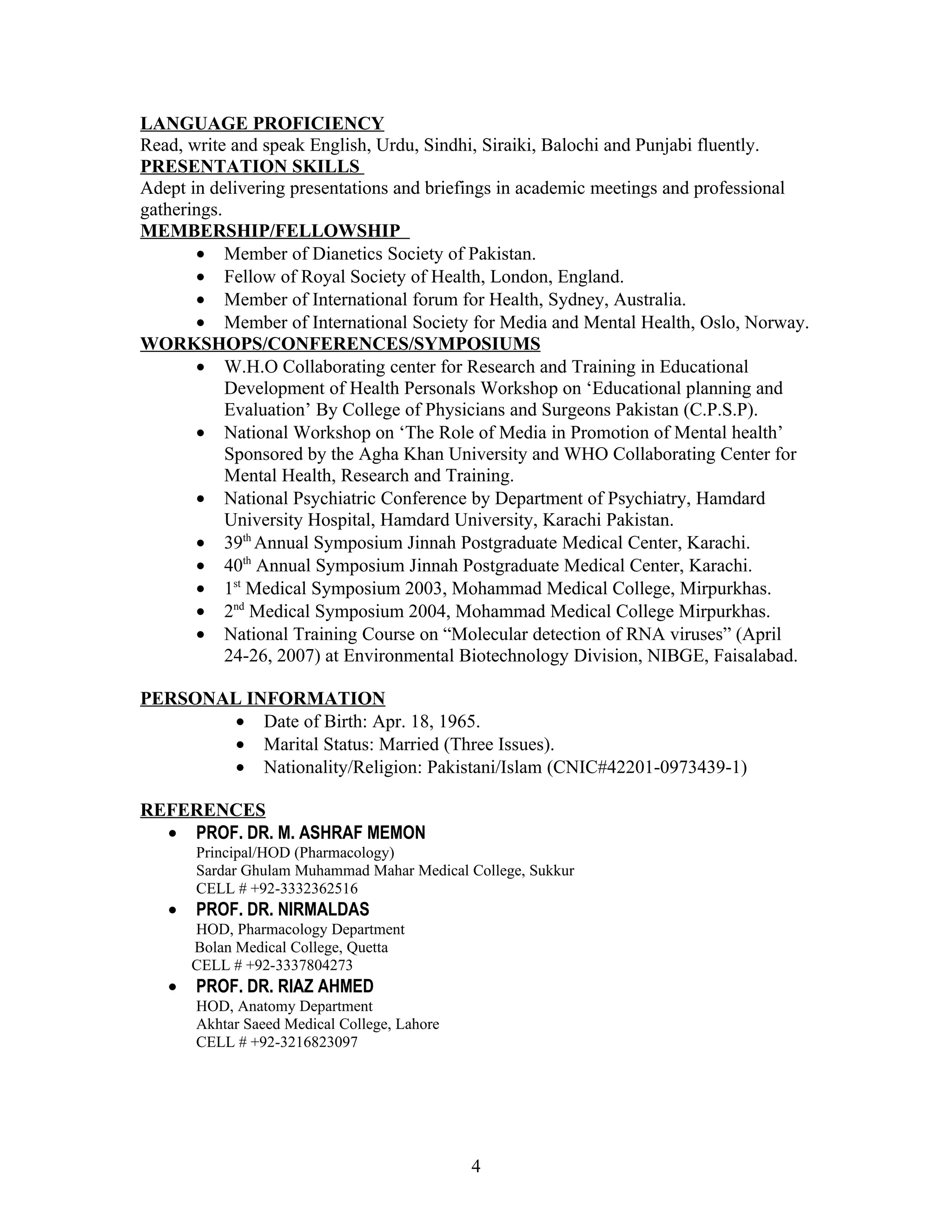 LANGUAGE PROFICIENCY
Read, write and speak English, Urdu, Sindhi, Siraiki, Balochi and Punjabi fluently.
PRESENTATION SKILLS
Adept in delivering presentations and briefings in academic meetings and professional
gatherings.
MEMBERSHIP/FELLOWSHIP
       • Member of Dianetics Society of Pakistan.
       • Fellow of Royal Society of Health, London, England.
       • Member of International forum for Health, Sydney, Australia.
       • Member of International Society for Media and Mental Health, Oslo, Norway.
WORKSHOPS/CONFERENCES/SYMPOSIUMS
       • W.H.O Collaborating center for Research and Training in Educational
            Development of Health Personals Workshop on ‘Educational planning and
            Evaluation’ By College of Physicians and Surgeons Pakistan (C.P.S.P).
       • National Workshop on ‘The Role of Media in Promotion of Mental health’
            Sponsored by the Agha Khan University and WHO Collaborating Center for
            Mental Health, Research and Training.
       • National Psychiatric Conference by Department of Psychiatry, Hamdard
            University Hospital, Hamdard University, Karachi Pakistan.
       • 39th Annual Symposium Jinnah Postgraduate Medical Center, Karachi.
       • 40th Annual Symposium Jinnah Postgraduate Medical Center, Karachi.
       • 1st Medical Symposium 2003, Mohammad Medical College, Mirpurkhas.
       • 2nd Medical Symposium 2004, Mohammad Medical College Mirpurkhas.
       • National Training Course on “Molecular detection of RNA viruses” (April
            24-26, 2007) at Environmental Biotechnology Division, NIBGE, Faisalabad.

PERSONAL INFORMATION
        • Date of Birth: Apr. 18, 1965.
        • Marital Status: Married (Three Issues).
        • Nationality/Religion: Pakistani/Islam (CNIC#42201-0973439-1)

REFERENCES
  • PROF. DR. M. ASHRAF MEMON
       Principal/HOD (Pharmacology)
       Sardar Ghulam Muhammad Mahar Medical College, Sukkur
       CELL # +92-3332362516
   •   PROF. DR. NIRMALDAS
       HOD, Pharmacology Department
       Bolan Medical College, Quetta
       CELL # +92-3337804273
   •   PROF. DR. RIAZ AHMED
       HOD, Anatomy Department
       Akhtar Saeed Medical College, Lahore
       CELL # +92-3216823097




                                              4
 