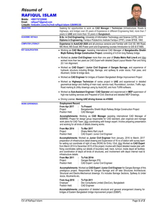 CV of Rafiqul Islam Page 1 of 2
Résumé of
RAFIQUL ISLAM
Mobile: +8801747229080
Email: rafique71@gmail.com
LinkedIn: linkedin.com/in/md-rafiqul-islam-12699133
OBJECTIVE Seeking for opportunities to work as CAD Manager / Technician (Infrastructure, Roads &
Highways, and bridge) over 25 years of Experience in different Engineering field, more than 7
years in UAE and more than 18 years in Bangladesh.
ACADEMIC DETAILS B.Sc. in Civil Engineering, University of Information Technology and Science (UITS), 2014
Diploma in Engineering, Faridpur Polytechnic Institute Faridpur (FPIF), Under BTEB, 1993
COMPUTER LITERACY Experience in AutoCAD 2020 and all previous versions and Familiar with Civil 3D, MX Road,
MS Word, MS Excel, MS Power point and Engineering courses Introduction to GIS & ETABS.
KEY QUALIFICATION  Working as CAD Manager, Assisting International CAD Manager of Bangabandhu Sheikh
Mujib Railway Bridge Construction Project, consisting of 4.8 km long Railway bridge.
 Worked as Junior Civil Engineer more than one year of Dhaka Metro Rail Line-6 and Also
worked more than two years as CAD Expert with detailed Depot Layout Master Plan and fixing
20.1 km Alignment.
 Worked as CAD Expert / Junior Civil Engineer of Ganges Barrage, and experience of
hydraulic structure including Bridge, Barrage, and spillway & under sluice, Fish pass, and
Abutment, Girder & bridge deck.
 Worked as CAD Engineer for bridges of Eastern Bangladesh Bridge Improvement Project
 Worked as Highways Technician of varies project in UAE and experienced in detailed
geometrical design and drafting of main road, service road, Roundabout, Junction, Traffic sign,
Road marking & Utility drawings using by AutoCAD, and Auto TURN software.
 Worked as Sub-Assistant Engineer / CAD Operator and experienced in MEP supervision of
high-rise building services and Prepared of Civil, Electrical and detailed MEP Drawings.
 Driving License: Having UAE driving license no 416085
WORK EXPERIENCE: Employment Record
From Apr 2017 : : To Present
Project : : Bangabandhu Sheikh Mujib Railway Bridge Construction Project
Position Held : : CAD Manager
Accomplishments: Working as CAD Manager assisting international CAD Manager of
BSMRBC Project for design group responsible for CAD standard, plan organize and manage
work plans for CAD Team. Also coordinating with foreign expert. Involve preparing presentation
and working for all kinds of details drawing works.
From Mar 2014 : : To Mar 2017
Project : : Dhaka Metro Rail Line-6
Position Held : : CAD Expert / Junior Civil Engineer
Accomplishments: Worked as Junior Civil Engineer from January, 2016 to March, 2017
preparation of infrastructure detail drawing and Supervision of 16 no of station with survey team
for setting out coordinate of right of way (ROW) for Entry / Exit. Also Worked as CAD Expert
from March 2014 to December 2015 of this project. Involve with Depot detailed master plan with
fixing coordinates setting out details of boundary wall, track, turnout, inside depot all facilities
and coordination of depot all kinds of structures, and involvement with depot internal road &
infrastructure details.
From Mar 2011 : : To Feb 2014r
Project : : Ganges Barrage (FS)
Position Held : : CAD Expert / Junior Civil Engineer
Accomplishments: Worked as CAD Expert / Junior Civil Engineer for Ganges Barrage of this
prestigious project. Responsible for Ganges Barrage and off take Structures Architectural,
Structural and Electro-Mechanical drawings. It’s includes Barrage Sections, Spillway & Under
sluice, Abutments etc.
From Aug 2010 : To Feb 2011
Employer : Dev Consultants Limited (DevCon), Bangladesh
Position Held : CAD Engineer
Accomplishments: preparation of detailed structural and general arrangement drawing for
bridges of Eastern Bangladesh bridge improvement project (EBBIP).
 