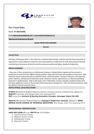 Ram Prasad Ballav
Mobile +91-9851039983
Email: ballavramprasad@gmail.com // ramprasadballav2021@gmail.com
Mechanical Engineering (B.tech)
QA/QC INSPECTION ENGINEER
Resume
OBJECTIVE:
Seeking a challenging career in the Industries in professionally manage company with learning and growth of
opportunities having adequate authorities and responsibilities to implement the skills being acquired thereby
contributing to the process of the firm and thus grow personality and Safety, Quality & Productivity.
PROFILE SUMMARY:
I have over 6 Years of experience as a Mechanical Engineer in Related fields Engineering Procurement in
production & construction for different piping systems, Heavy steel structure and equipment connections. With
extensive Execute supervising and co-ordination skills in Oil & Gas plants, Petroleum refineries, Petrochemical
plants, Pipelines, Workshop and Fabrication yards .Worked in various organizations as a Mechanical/Piping
Supervisor in global projects. Able to play major role in Fabrication, erection and plant shutdown Project and
also have significant success in the execution field and projects management. I have also demonstrated my skills
and ability to interact well with others.
EDUCATIONAL QUALIFICATIONS:
B.TECH (Mechanical Engineering) from Bankura Unnayani Institute of Engineering, affiliated to
MAKAUT University, West Bengal, India Year of passing 2021
NDT course from Institute Of Quality Evaluation Concepts, Jamnagar Gujrat-361-006
Diploma (Mechanical Engineering) from Jalpaiguri Polytechnic Institute, affiliated to WEST
BENGAL STATE COUNCIL OF TECHNICAL EDUCATION, West Bengal, India Year of passing 2013
PROFESSIONAL CERTIFICATION:
ASNT NDT LEVEL II as per SNT-TC-1A, 2018 Edition
1) Liquid Penetrant Testing
2) Magnetic Particle Testing
3) Radiographic Testing
4) Ultrasonic Testing
 