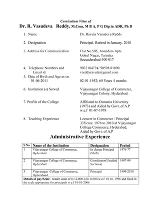 Curriculum Vitae of
Dr. R. Vasudeva           Reddy, M.Com, M B A, P G Dip in ADR, Ph D
 1. Name                                    Dr. Ravula Vasudeva Reddy

 2. Designation                             Principal, Retired in January, 2010

 3. Address for Communication               Flat.No.505, Anandam Apts.
                                            Gokul Nagar, Tarnaka
                                            Secunderabad-500 017

 4. Telephone Numbers and                   9032104724/ 90598 81890
       Email id                             vreddyravula@gmail.com
 5. Date of Birth and Age as on
     01-06-2011                             02-01-1952; 60 Years 4 months

 6. Institution (s) Served                  Vijayanagar College of Commerce,
                                            Vijayanagar Colony, Hyderabad.

 7. Profile of the College                  Affiliated to Osmania University
                                            (1973) and Aided by Govt. of A.P
                                            w.e.f 01-07-1978

 8. Teaching Experience                     Lecturer in Commerce / Principal
                                            33Years: 1976 to 2010 at Vijayanagar
                                            College Commerce, Hyderabad,
                                            Aided by Govt. of A.P
                     Administrative Experience
 S.No Name of the Institution                       Designation            Period
 1    Vijayanagar College of Commerce,              In charge Principal    1976-77
      Hyderabad                                     (Shift)

 2      Vijayanagar College of Commerce,            Coordinator(Unaided 1997-99
        Hyderabad                                   Sections)

 3       Vijayanagar College of Commerce,              Principal           1999-2010
         Hyderabaad
 Details of pay/Scale: reader scale of rs.12,000-420-18300 w.e.f 01-01-1996 and fixed in
 the scale appropriate for principals w.e.f 01-01-2006
 