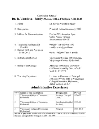 Curriculum Vitae of
Dr. R. Vasudeva           Reddy, M.Com, M B A, P G Dip in ADR, Ph D
 1. Name                                    Dr. Ravula Vasudeva Reddy

 2. Designation                             Principal, Retired in January, 2010

 3. Address for Communication               Flat.No.505, Anandam Apts.
                                            Gokul Nagar, Tarnaka
                                            Secunderabad-500 017

 4. Telephone Numbers and                   9032104724/ 90598 81890
       Email id                             vreddyravula@gmail.com
 5. Date of Birth and Age as on
     01-06-2012                             02-01-1952; 60 Years 4 months

 6. Institution (s) Served                  Vijayanagar College of Commerce,
                                            Vijayanagar Colony, Hyderabad.

 7. Profile of the College                  Affiliated to Osmania University
                                            (1973) and Aided by Govt. of A.P
                                            w.e.f 01-07-1978

 8. Teaching Experience                     Lecturer in Commerce / Principal
                                            33Years: 1976 to 2010 at Vijayanagar
                                            College Commerce, Hyderabad,
                                            Aided by Govt. of A.P
                     Administrative Experience
 S.No Name of the Institution                       Designation            Period
 1    Vijayanagar College of Commerce,              In charge Principal    1976-77
      Hyderabad                                     (Shift)

 2      Vijayanagar College of Commerce,            Coordinator(Unaided 1997-99
        Hyderabad                                   Sections)

 3       Vijayanagar College of Commerce,              Principal           1999-2010
         Hyderabaad
 Details of pay/Scale: reader scale of rs.12,000-420-18300 w.e.f 01-01-1996 and fixed in
 the scale appropriate for principals w.e.f 01-01-2006
 