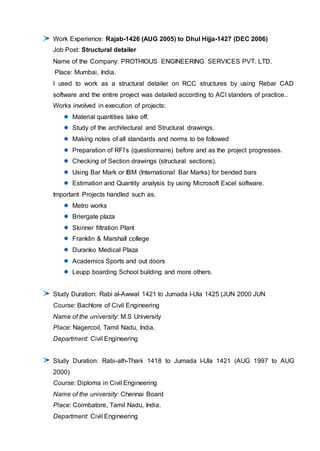 Work Experience: Rajab-1426 (AUG 2005) to Dhul Hijja-1427 (DEC 2006)
Job Post: Structural detailer
Name of the Company: PROTHIOUS ENGINEERING SERVICES PVT. LTD.
Place: Mumbai, India.
I used to work as a structural detailer on RCC structures by using Rebar CAD
software and the entire project was detailed according to ACI standers of practice..
Works involved in execution of projects:
Material quantities take off.
Study of the architectural and Structural drawings.
Making notes of all standards and norms to be followed
Preparation of RFI’s (questionnaire) before and as the project progresses.
Checking of Section drawings (structural sections).
Using Bar Mark or IBM (International Bar Marks) for bended bars
Estimation and Quantity analysis by using Microsoft Excel software.
Important Projects handled such as,
Metro works
Briergate plaza
Skinner filtration Plant
Franklin & Marshall college
Duranko Medical Plaza
Academics Sports and out doors
Leupp boarding School building and more others.
Study Duration: Rabi al-Awwal 1421 to Jumada l-Ula 1425 (JUN 2000 JUN
Course: Bachlore of Civil Engineering
Name of the university: M.S University
Place: Nagercoil, Tamil Nadu, India.
Department: Civil Engineering
Study Duration: Rabi-ath-Thani 1418 to Jumada l-Ula 1421 (AUG 1997 to AUG
2000)
Course: Diploma in Civil Engineering
Name of the university: Chennai Board
Place: Coimbatore, Tamil Nadu, India.
Department: Civil Engineering
 
