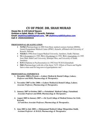 CV OF PROF. DR. SHAH MURAD
House No: A-129 Ashraf Square
Gulshan-e-Iqbal, Block: 17 Karachi, Pakistan
Email: shahhmurad65@gmail.com, OR shahhmurad65@yahoo.com
Cell # +923142243415


PROFESSIONAL QUALIFICATION
    • M.Phil (Pharmacology) in 2002 from Basic medical sciences Institute (BMSI),
       Jinnah Postgraduate Medical Center (JPMC), Karachi, affiliated with University of
       Karachi, Pakistan.
    • M.B.B.S (1990) from Liaquat Medical University, Jamshoro, Sindh, Pakistan.
    • M.A (Economics) in 1989, M.A ( Psychology) in 1992, M.A ( Journalism ) in 1995
       from Shah Abdul Latif University, Khairpur Mirs, and University of Sindh,
       Jamshoro.
    • D.P.S (Diploma in Psychosomatics) in 1992 from W.H.O (Islamabad)
    • PhD (Pharmacology) with title of the thesis “LFT: Effects of Niacin and Nigella
       Sativa when used for long term in hyperlipidemic rats”.


PROFESSIONAL EXPERIENCE
  1. December 2008 to Present-----Lahore Medical & Dental College, Lahore.
     Professor and HOD, Pharmacology & Therapeutics.

   2. November 2007 to Dec 2008-----Lahore Medical & Dental College, Lahore.
      Associate Professor, Pharmacology & Therapeutics.


   3. January 2007 to October 2007-----Faisalabad Medical College, Faisalabad.
       Associate Professor and HOD, Pharmacology & Therapeutics.

   4. August 2005 to January 2007-----Sir Syed College of Medical Science for Girls
      Karachi.
      A.P and then Associate Professor, Pharmacology & Therapeutics.


   5. June 2003 to July 2005-----Muhammad Medical College Mirpurkhas Sindh.
       Assistant Professor & H.O.D, Pharmacology & Therapeutics.
 