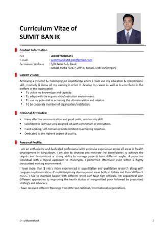 1
Curriculum Vitae of
SUMIT BANIK
Contact Information:
Cell : +88 01758203403
E-mail : sumitbanikktd.guc@gmail.com
Permanent Address : C/O, Nitai Pada Banik,
Katiadi Purba Para, P.O+P.S: Katiadi, Dist: Kishoreganj
Career Vision:
Achieving a dynamic & challenging job opportunity where I could use my education & interpersonal
skill, creativity & above all my learning in order to develop my career as well as to contribute in the
welfare of the organization.
 To utilize my knowledge and capacity.
 To adapt with the organization/institution environment.
 To use my potential in achieving the ultimate vision and mission.
 To be corporate member of organization/institution.
Personal Attributes:
 Have effective communication and good public relationship skill.
 Confident to carry out any assigned job with a minimum of instruction.
 Hard working, self-motivated and confident in achieving objective.
 Dedicated to the highest degree of quality.
Personal Profile:
I am an enthusiastic and dedicated professional with extensive experience across all areas of health
development in Bangladesh. I am able to develop and motivate the beneficiaries to achieve the
targets and demonstrate a strong ability to manage projects from different angles. A proactive
individual with a logical approach to challenges, I performed effectively even within a highly
pressurized working environment.
I have more than 5 years more experienced in quantitative and qualitative research along with
program implementation of multidisciplinary development areas both in Urban and Rural different
NGOs. I had to maintain liaison with different level GO/ NGO high officials. I’m acquainted with
different approaches to improving the health status of marginalized poor followed by prescribed
strategy and advocacy.
I have received different trainings from different national / international organizations.
CV of Sumit Banik
 