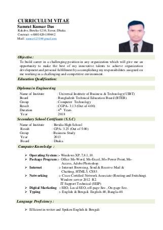 CURRICULUM VITAE
Samrat Kumar Das
Kakabo, Birulia-1216, Savar, Dhaka.
Contract:-+8801620-109442
Mail: sumrat12319@gmail.com
Objective:
To build career in a challenging position in any organization which will give me an
opportunity to make the best of my innovative talents to achieve organization
development and personal fulfillment by accomplishing my responsibilities assigned on
me working in a challenging and competitive environment.
Education Qualification:
Diploma in Engineering
Name of Institute : Universal Institute of Business & Technology(UIBT)
Board : Bangladesh Technical Education Board (BTEB).
Group : Computer Technology
Result : CGPA- 3.13 (Out of 4.00)
Duration : 4th
Years
Year 2018
Secondary School Certificate (S.S.C)
Name of Institute : Birulia High School
Result : GPA- 3.25 (Out of 5.00)
Group : Business Study
Year 2013
Board : Dhaka.
Computer Knowledge :
 Operating System :- Windows XP,7,8.1,10.
 Package Program :- Office Ms-Word, Ms-Excel, Ms-Power Point, Ms-
Access, Adobe Photoshop.
 Internet :- Internet Browsing, Send & Receive Mail &
Chatting, HTML5, CSS3.
 Networking :- Cisco Certified Network Associate (Routing and Switching).
Window server 2012 R2.
IT Support Technical (SEIP)
 Digital Marketing : SEO, Local SEO, off-page Seo , On-page Seo.
 Typing :- English & Bengali. English-40, Bangla-40.
Language Proficiency :
 Efficient in writer and Spoken English & Bengali
 