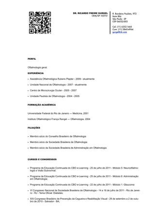 DR. RICARDO FREIRE GURGEL            R. Bandeira Paulista, 972
                                                        CRM/SP 103721          Itaim Bibi
                                                                               São Paulo - SP
                                                                               CEP 04532-003

                                                                               Cel. (11) 6352-1465
                                                                               Com. (11) 3845-4964
                                                                               gurgel@dr.com




PERFIL



Oftalmologia geral.

EXPERIÊNCIA

• Assistência Oftalmológica Rubens Plapler - 2009 - atualmente

• Unidade Nacional de Oftalmologia - 2007 - atualmente

• Centro de Microcirurgia Ocular - 2005 - 2007

• Unidade Paulista de Oftalmologia - 2004 - 2005


FORMAÇÃO ACADÊMICA



Universidade Federal do Rio de Janeiro — Medicina, 2001

Instituto Oftalmológico França Rangel — Oftalmologia, 2004


FILIAÇÕES



• Membro sócio do Conselho Brasileiro de Oftalmologia

• Membro sócio da Sociedade Brasileira de Oftalmologia

• Membro sócio da Sociedade Brasileira de Administração em Oftalmologia



CURSOS E CONGRESSOS



• Programa de Educação Continuada do CBO e-Learning - 25 de julho de 2011 - Módulo 5: Neurooftalmo-
  logia e Visão Subnormal;

• Programa de Educação Continuada do CBO e-Learning - 25 de julho de 2011 - Módulo 6: Administração
  em Oftalmologia;

• Programa de Educação Continuada do CBO e-Learning - 22 de julho de 2011 - Módulo 1: Glaucoma

• VI Congresso Nacional da Sociedade Brasileira de Oftalmologia - 14 a 16 de julho de 2011 - Rio de Janei-
  ro - RJ - Tema Oficial: Diabetes;

• XIX Congresso Brasileiro de Prevenção da Cegueira e Reabilitação Visual - 29 de setembro a 2 de outu-
  bro de 2010 - Salvador - BA;
 