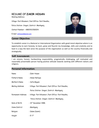 RESUME OF ZAKIR HOSAN
Mailing Address:
Village- Paril Khoamori, Post Office- Paril Noadha,
Police Station- Singair, District- Manikganj.
Contact Number : +8801912356524.
E-mail: zkrhosan@gmail.com
Career Objective:
To establish career in a National or International Organization with good moral objective where is an
opportunity to earn honesty, to learn, grow and flourish my knowledge, skills and creativity and to
lead in a way the best serve the purpose of the organization as well as the country financially and
strategically.
Self Assessment:
I am sincere, honest, hardworking responsibility, pragmatically challenging, self motivated and
reasonably presentable person having positive attitude towards working with different nations and
religions.
Personal Information:
Name : Zakir Hosan
Father’s Name : Abdur Rafique
Mother’s Name : Sofia Begum
Mailing Address : Village- Paril Khoamori, Post Office- Paril Noadha,
Police Station- Singair, District- Manikganj.
Permanent Address : Village- Paril Khoamori, Post Office- Paril Noadha,
Police Station- Singair, District- Manikganj.
Date of Birth : 31st
December 1988.
Home District : Manikganj
Religion : Islam (Sunni)
Height : 5′-7″
 