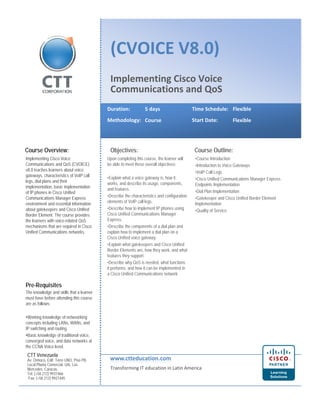 (CVOICE V8.0) 
Implementing Cisco Voice 
Communications and QoS 
Duration: 5 days Time Schedule: Flexible 
Methodology: Start Date: 
Course Flexible 
Course Overview: Objectives: Course Outline: 
Upon completing this course, the learner will 
•Course Introduction 
Implementing Cisco Voice 
be able to meet these overall objectives: 
•Explain what a voice gateway is, how it 
works, and describe its usage, components, 
and features. 
•Describe the characteristics and configuration 
elements of VoIP call legs. 
D ib h t i l t IP h i 
•Introduction to Voice Gateways 
•VoIP Call Legs 
•Cisco Unified Communications Manager Express 
Endpoints Implementation 
•Dial Plan Implementation 
•Gatekeeper and Cisco Unified Border Element 
Implementation 
Communications and QoS (CVOICE) 
v8.0 teaches learners about voice 
gateways, characteristics of VoIP call 
legs, dial plans and their 
implementation, basic implementation 
of IP phones in Cisco Unified 
Communications Manager Express 
environment and essential information 
•Describe how to implement phones using 
Cisco Unified Communications Manager 
Express. 
•Describe the components of a dial plan and 
explain how to implement a dial plan on a 
Cisco Unified voice gateway. 
•Explain what gatekeepers and Cisco Unified 
Border Elements are, how they work, and what 
f t th t 
about gatekeepers and Cisco Unified •Quality of Service 
Border Element. The course provides 
the learners with voice-related QoS 
mechanisms that are required in Cisco 
Unified Communications networks. 
Pre-Requisites 
The knowledge and skills that a learner 
must have before attending this course 
features they support. 
•Describe why QoS is needed, what functions 
it performs, and how it can be implemented in 
a Cisco Unified Communications network 
are as follows: 
•Working knowledge of netwsorking 
concepts including LANs, WANs, and 
IP switching and routing. 
•Basic knowledge of traditional voice, 
converged voice, and data networks at 
the CCNA Voice level. 
www.ctteducation.com 
Transforming IT education in Latin America 
CTT Venezuela 
Av. Orinoco, Edif. Torre UNO, Piso PB, 
Local Planta Comercial. Urb. Las 
Mercedes. Caracas. 
Tel: (+58 212) 9931466 
Fax: (+58 212) 9921445 
