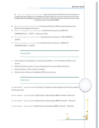 BEN ECH OMAR
3 
 Du 2 1 -01 -2 004 a u 2 0-02-2 004 : Stage Technicien | CFAZ (Centre de Formation et
d’Apprentissage Zaghouan) : Participation à la mise en place d’un processu s de gestion du Sy stèm e
d’Information et de Controlling (SIC) dans le cadre de la restru ctu ration des Centres de Form ation
Professionnelles (Projet MANFORM).
 Du 2 3 -02 -2 004 a u 03-07 -2 004: Projet Fin d’Études | ISET (Institut Supérieur des
Études Technologiques de Sousse
 Du 01 -1 0-2 004 a u : 3 1 -08 -2 005 : Certificat de formation en GESTION
COMMERCIALE » | ICFIP : Agréée par l’Etat.
 Du 1 2 -02 -2 007 a u : 06 -1 0-2 007 : Certificat de formation en « MULTIMEDIA »
(ICFIP).
 Du 1 9 -1 0-2 007 a u : 1 2 -07 -2 008 : Certificat de formation en « RESEAUX
INFORMATIQUE » (ICFIP)
Travail libre
 Conception d’une application « Gestion quincaillerie » sous Visual Basic.NET2012 et
Access
 Gestion de la Facturation :Vente, Achat, Bon de Livraison, Déclaration TVA…
 Gestion du Stock : Mouvement, inventaire…
 Gestion Auto-écolesous Visual Basic.NET2012 et Access
Expérience
01-09-2005 – 30-06-2006 | Formateur Vacataireen informatique Centrede Formation |
El Ouerdia Tunis
01-07 -2006 – 14-09-2006 | Maintenance InformatiqueBMM | Jammel - Monastir
01-10-2008 – 30-04-2009 | Maintenance InformatiqueBMM | Jammel – Monastir
01-01-2010 – 31-12-2011 | Maintenance InformatiqueBMM | Jammel – Monastir
 