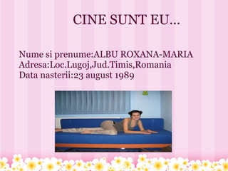 CINE SUNT EU...

Nume si prenume:ALBU ROXANA-MARIA
Adresa:Loc.Lugoj,Jud.Timis,Romania
Data nasterii:23 august 1989
 