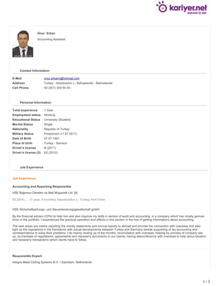 Onur Erkan
Accounting Asisstant
Contact Information
E-Mail : onur.erkann@hotmail.com
Address : Turkey - İstanbul(Avr.) - Bahçelievler - Bahcelievler
Cell Phone : 90 (507) 354 50 00
Personal Information
Total experience : 1 Year
Employment status : Working
Educational Status : University (Student)
Marital Status : Single
Nationality : Republic of Turkey
Military Status : Postponed (17.07.2017)
Date of Birth : 07.01.1991
Place of birth : Turkey - Samsun
Driver's license : B (2011)
Driver's license (2) : A2 (2012)
Job Experience
Job Experience
Accounting and Reporting Responsible
HSE Bağımsız Denetim ve Mali Müşavirlik Ltd. Şti.
02.2014-... (1 year, 6 months) İstanbul(Avr.) - Turkey Part-Time
HSE Wirtschaftsprfungs- und Steuerberatungsgesellschaft gmbH
By the financial advisor (CPA) to help him and also improve my skills in section of audit and accounting, in a company which has mostly german
firms in the portfolio. I experienced the practical operation and effects in this seciton in the line of getting informations about accounting.
The task areas are mainly reporting the montly statements and annual reports to abroad and provide the connection with overseas and also
light up the regulations in the framework with actual devolopments between Turkey and Germany beside supporting of tax,accounting and
correspondence to solve their problems. I do mainly closing up of the months, reconcilation with overseas, helping by process of company set-
up, by translate of regultations, agreements and necesarry documents to our clients, having teleconference with overseas to help about taxation
and necesarry transactions which clients have to follow.
Responsible Expert
Integra Metal Ceiling Systems B.V. / Zaandam- Netherlands
1 / 3
 