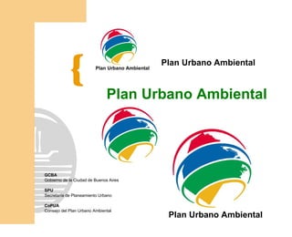 Plan Urbano Ambiental
                         Plan Urbano Ambiental




                              Plan Urbano Ambiental




GCBA
Gobierno de la Ciudad de Buenos Aires

SPU
Secretaría de Planeamiento Urbano

CoPUA
Consejo del Plan Urbano Ambiental
                                                  Plan Urbano Ambiental
 