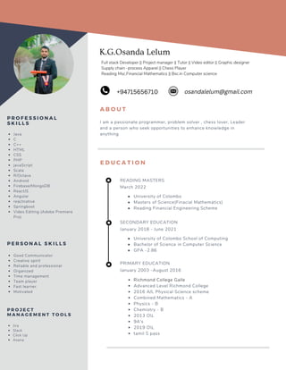 K.G.Osanda Lelum
A B O U T
I am a passionate programmer, problem solver , chess lover, Leader
and a person who seek opportunities to enhance knowledge in
anything
E D U C A T I O N
SECONDARY EDUCATION
January 2018 - June 2021
University of Colombo School of Computing
Bachelor of Science in Computer Science
GPA -2.86
Java
C
C++
HTML
CSS
PHP
javaScript
Scala
R/Octave
Android
Firebase/MongoDB
ReactJS
Angular
reactnative
Springboot
Video Editing (Adobe Premiere
Pro)
P R O F E S S I O N A L
S K I L L S
Good Communicator
Creative spirit
Reliable and professional
Organized
Time management
Team player
Fast learner
Motivated
P E R S O N A L S K I L L S
PRIMARY EDUCATION
January 2003 -August 2016
Richmond College Galle
Advanced Level Richmond College
2016 A/L Physical Science scheme
Combined Mathematics - A
Physics - B
Chemistry - B
2013 OL
9A's
2019 OL
tamil S pass
osandalelum@gmail.com
+94715656710
READING MASTERS
March 2022
University of Colombo
Masters of Science(Finacial Mathematics)
Reading Financial Engineering Scheme
Full stack Developer || Project manager || Tutor || Video editor || Graphic designer
Supply chain -process Apparel || Chess Player
Reading Msc.Financial Mathematics || Bsc.in Computer science
Jira
Slack
Click Up
Asana
P R O J E C T
M A N A G E M E N T T O O L S
 