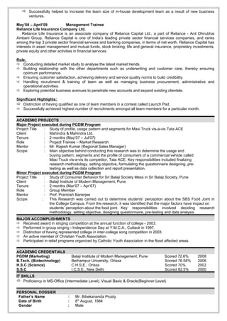  Successfully helped to increase the team size of in-house development team as a result of new business
       ventures.

May’08 – April’09              Management Trainee
Reliance Life Insurance Company Ltd.
    Reliance Life Insurance is an associate company of Reliance Capital Ltd., a part of Reliance - Anil Dhirubhai
Ambani Group. Reliance Capital is one of India’s leading private sector financial services companies, and ranks
among the top 3 private sector financial services and banking companies, in terms of net worth. Reliance Capital has
interests in asset management and mutual funds, stock broking, life and general insurance, proprietary investments,
private equity and other activities in financial services.

Role:
 Conducting detailed market study to analyse the latest market trends.
 Building relationship with the other departments such as underwriting and customer care, thereby ensuring
   optimum performance.
 Ensuring customer satisfaction, achieving delivery and service quality norms to build credibility.
 Handling recruitment & training of team as well as managing business procurement, administrative and
   operational activities.
 Exploring potential business avenues to penetrate new accounts and expand existing clientele.

Significant Highlights:
 Distinction of having qualified as one of team members in a contest called Launch Pad.
 Successfully achieved highest number of recruitments amongst all team members for a particular month.


ACADEMIC PROJECTS
Major Project executed during PGDM Program
Project Title   : Study of profile, usage pattern and segments for Maxi Truck vis-a-vis Tata ACE
Client          : Mahindra & Mahindra Ltd.
Tenure          : 2 months (May’07 – Jul’07)
Role            : Project Trainee – Market Research
Mentor          : Mr. Rajesh Kumar (Regional Sales Manager)
Scope           : Main objective behind conducting this research was to determine the usage and
                  buying pattern, segments and the profile of consumers of a commercial vehicle called
                  Maxi Truck vis-a-vis its competitor, Tata ACE. Key responsibilities included finalizing
                  research methodology, setting objective, formulating the questionnaire designing, pre-
                  testing as well as data collection and report presentation.
Minor Project executed during PGDM Program
Project Title   : Study of Consumer Behavior for Sri Balaji Society Mess in Sri Balaji Society, Pune
Client          : Balaji Institute of Modern Management, Pune
Tenure          : 2 months (Mar’07 – Apr’07)
Role            : Group Member
Mentor          : Prof. Prantosh Banerjee
Scope         :   This Research was carried out to determine students’ perception about the SBS Food Joint in
                  the College Campus. From the research, it was identified that the major factors have impact on
                  students’ perception about the food joint. Key responsibilities involved deciding research
                  methodology, setting objective, designing questionnaire, pre-testing and data analysis.
MAJOR ACCOMPLISHMENTS
 Received award in singing competition at the annual function of college - 2003.
 Performed in group singing - Independence Day at Y.M.C.A., Cuttack in 1997.
 Distinction of having represented college in inter-college song competition in 2003.
 An active member of Christian Youth Association.
 Participated in relief programs organized by Catholic Youth Association in the flood affected areas.

ACADEMIC CREDENTIALS
PGDM (Marketing)                  Balaji Institute of Modern Management, Pune          Scored 72.6%       2008
B.Tech. (Biotechnology)           Berhampur University, Orissa                         Scored 76.58%      2006
H.S.C (Science)                   C.H.S.E., Orissa                                     Scored 70%         2002
S.S.C                             I.C.S.E., New Delhi                                  Scored 82.5%       2000
IT SKILLS
 Proficiency in MS-Office (Intermediate Level), Visual Basic & Oracle(Beginner Level)

PERSONAL DOSSIER
 Father’s Name                :     Mr. Bibekananda Prusty
 Date of Birth                :     8th August, 1984
 Gender                       :     Male
 