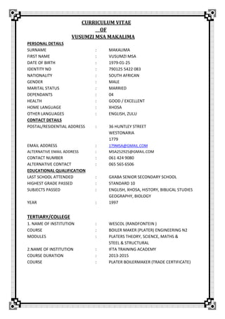 CURRICULUM VITAE
OF
VUSUMZI MSA MAKALIMA
PERSONAL DETAILS
SURNAME : MAKALIMA
FIRST NAME : VUSUMZI MSA
DATE OF BIRTH : 1979-01-25
IDENTITY NO : 790125 5422 083
NATIONALITY : SOUTH AFRICAN
GENDER : MALE
MARITAL STATUS : MARRIED
DEPENDANTS : 04
HEALTH : GOOD / EXCELLENT
HOME LANGUAGE : XHOSA
OTHER LANGUAGES : ENGLISH, ZULU
CONTACT DETAILS
POSTAL/RESIDENTIAL ADDRESS : 36 HUNTLEY STREET
WESTONARIA
1779
EMAIL ADDRESS : 179MSA@GMAIL.COM
ALTERNATIVE EMAIL ADDRESS : MSA252925@GMAIL.COM
CONTACT NUMBER : 061 424 9080
ALTERNATIVE CONTACT : 065 565 6506
EDUCATIONAL QUALIFICATION
LAST SCHOOL ATTENDED : GXABA SENIOR SECONDARY SCHOOL
HIGHEST GRADE PASSED : STANDARD 10
SUBJECTS PASSED : ENGLISH, XHOSA, HISTORY, BIBLICAL STUDIES
GEOGRAPHY, BIOLOGY
YEAR : 1997
TERTIARY/COLLEGE
1. NAME OF INSTITUTION : WESCOL (RANDFONTEIN )
COURSE : BOILER MAKER (PLATER) ENGINEERING N2
MODULES : PLATERS THEORY, SCIENCE, MATHS &
STEEL & STRUCTURAL
2.NAME OF INSTITUTION : IFTA TRAINING ACADEMY
COURSE DURATION : 2013-2015
COURSE : PLATER BOILERMAKER (TRADE CERTIFICATE)
 