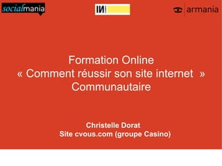 Formation Online
« Comment réussir son site internet »
        Communautaire


                            Christelle Dorat
                    Site cvous.com (groupe Casino)

   01 48 07 40 40   armania@armania.com   http://www.armania.com/   http://www.socialmania.fr

               http://www.facebook.com/armania360   http://twitter.com/armania_360
 