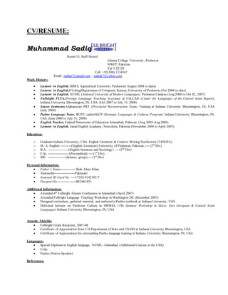 CV/RESUME:
Muhammad Sadiq
Room 13, Staff Hostel
Islamia College University, Peshawar
NWFP, Pakistan
Zip # 25120
Cell: +92(300) 1234567
Email: sadiqk7@gmail.com , sadiqk7@yahoo.com
Work History:
 Lecturer in English, IBMS, Agricultural University Peshawar( August 2008 to-date)
 Lecturer in English,(Visiting)Department of Computer Science, University of Peshawar (Oct 2008 to-date)
 Lecturer in English, NUML (National University of Modern Languages), Peshawar Campus (Aug 2006 to Oct 02, 2007)
 Fulbright FLTA,(Foreign Language Teaching Assistant) at CeLCAR (Center for Languages of the Central Asian Region),
Indiana University Bloomington, IN, USA. (Oct 2007 to July 31, 2008)
 Senior Instructor,Afghanistan PRT (Provincial Reconstruction Team) Training at Indiana University Bloomington, IN, USA
(July 2008)
 Pashto Language Tutor, ROTC cadetsSLCP (Strategic Languages & Cultures Program) Indiana University Bloomington, IN,
USA (June 2008 to July 31, 2008)
 English Teacher, Federal Directorate of Education Islamabad, Pakistan. (Aug 2005-Aug 2006)
 Lecturer in English, Jamal English Academy, Nowshera, Pakistan (November 2004 to April 2005)
Education:
o Graduate Indiana University, USA. English Literature & Creative Writing Nonfiction) (3.85GPA)
o M. A. English ----------(English Literature) University of Peshawar, Pakistan.---- (2nd
Div)
o B.A. ------------------(English literature and Sociology) ----(2nd
Div)
o F.Sc. -------------------(Pre-medical) ----(1st
Div)
o SSC ----------------(Science group)---- (1st
Div)
Personal Information:
 Father’s Name------------- Shah Alam Khan
 Nationality------------------Pakistani
 National ID Card No. ----17102-9142185-7
 Passport No.----------------BE5461851
Additional Information:
 Attended 4th
Fulbright Alumni Conference in Islamabad (April 2007)
 Attended Fulbright Language Teaching Workshop in Washington DC (December 2007)
 Designed curriculum, gathered material, and authored a Pashto textbook at Indiana University, USA
 Delivered lectures on Pashtoon Culture in SWSEEL (The Summer Workshop in Slavic, East European & Central Asian
Languages) Indiana University Bloomington, IN, USA
Awards/ Shields:
 Fulbright Grant Recipient, 2007-08
 Certificate of Appreciation from U.S Department of State and USAID at Indiana University Bloomington, USA
 Certificate of Appreciation for outstanding Pashto language training at Indiana University Bloomington, IN, USA
Languages:
 Special Diploma in English language, NUML- Islamabad. (Additional Courses in the USA)
 Urdu
 Pashto (Native Speaker)
References:
 
