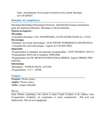 Sujet : automatisation de la pomped’extraction de la centrale thermique
de CAP-DJINET.
Domaines de compétences
Mecanique,Hydraulique,Pneumatique,Electricite industriel,Electronique,Automatisme,
genie des materieux,Fabrication Mecanique et Dessin Industriel,…
Maitrise les logiciels :
Mécanique
-Conception mécanique CAO : SOLIDWORKS, AUTOCAD MECHANICAL, CATIA.
Électronique
-Simulation des circuits électroniques : ELECTRONIC WORKBENCH, ISIS PROTEUS.
-Conception des cartes électroniques : logiciel de CAO ISIS ARES.
Industrielle
-Programmation et simulation des automates programmables : STEP7 SIEMENS, WIN CC.
-Programmation MATLAB et simulation SIMULINK.
-Programmation des PIC MICROCONTROLEUR (en MIKROC, logiciel MIKROC PRO
FOR PIC).
Informatique
-Bureautique : WORLD, EXCEL, ACCESS.
-Programmation : C/C++, HTML.
Langues
Français : Niveau avance.
Anglais : Niveau avance.
Arabe : Langue maternelle.
Divers
Jeune Sérieux, dynamique, très motivé et ayant l’esprit d’analyse et de synthèse Sens
d’organisation, d’initiative, de coopération et esprit communicatif , Prêt pour tout
déplacement , libre de tout engagement.
 