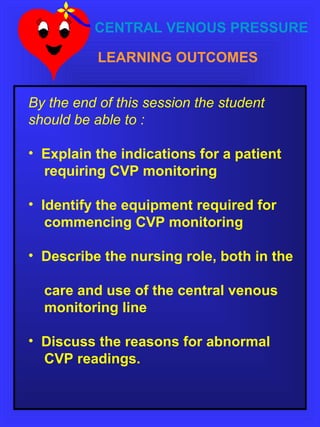 CENTRAL VENOUS PRESSURE
LEARNING OUTCOMES
By the end of this session the student
should be able to :
• Explain the indications for a patient
requiring CVP monitoring
• Identify the equipment required for
commencing CVP monitoring
• Describe the nursing role, both in the
care and use of the central venous
monitoring line
• Discuss the reasons for abnormal
CVP readings.
 