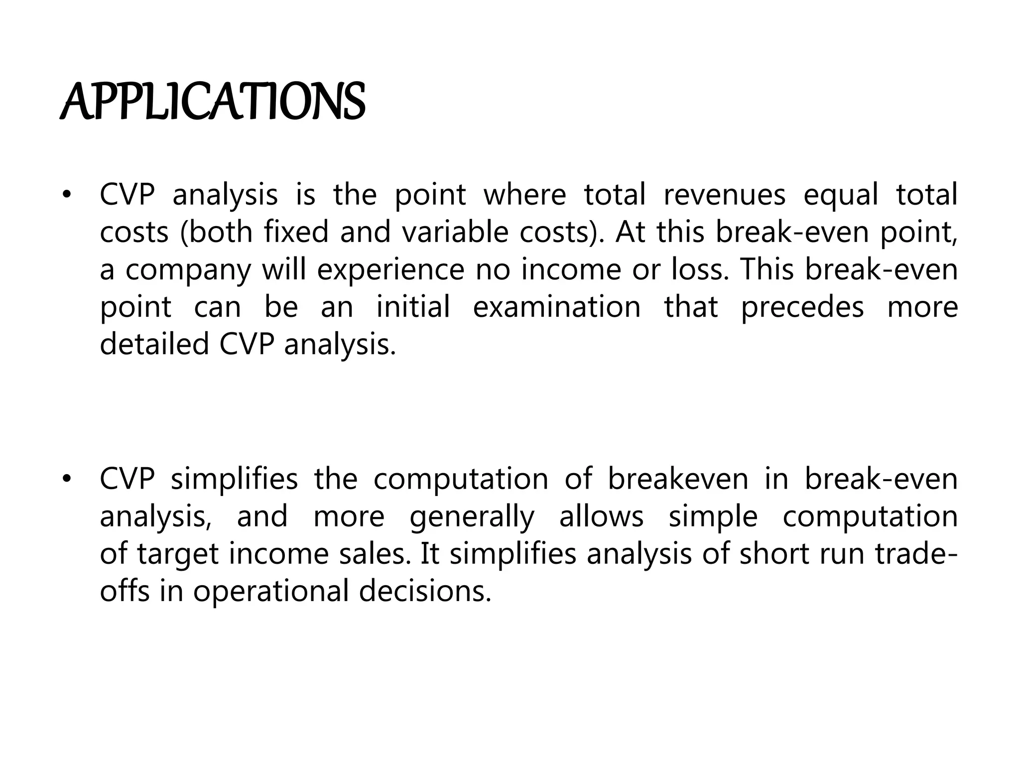 APPLICATIONS
• CVP analysis is the point where total revenues equal total
costs (both fixed and variable costs). At this break-even point,
a company will experience no income or loss. This break-even
point can be an initial examination that precedes more
detailed CVP analysis.
• CVP simplifies the computation of breakeven in break-even
analysis, and more generally allows simple computation
of target income sales. It simplifies analysis of short run trade-
offs in operational decisions.
 