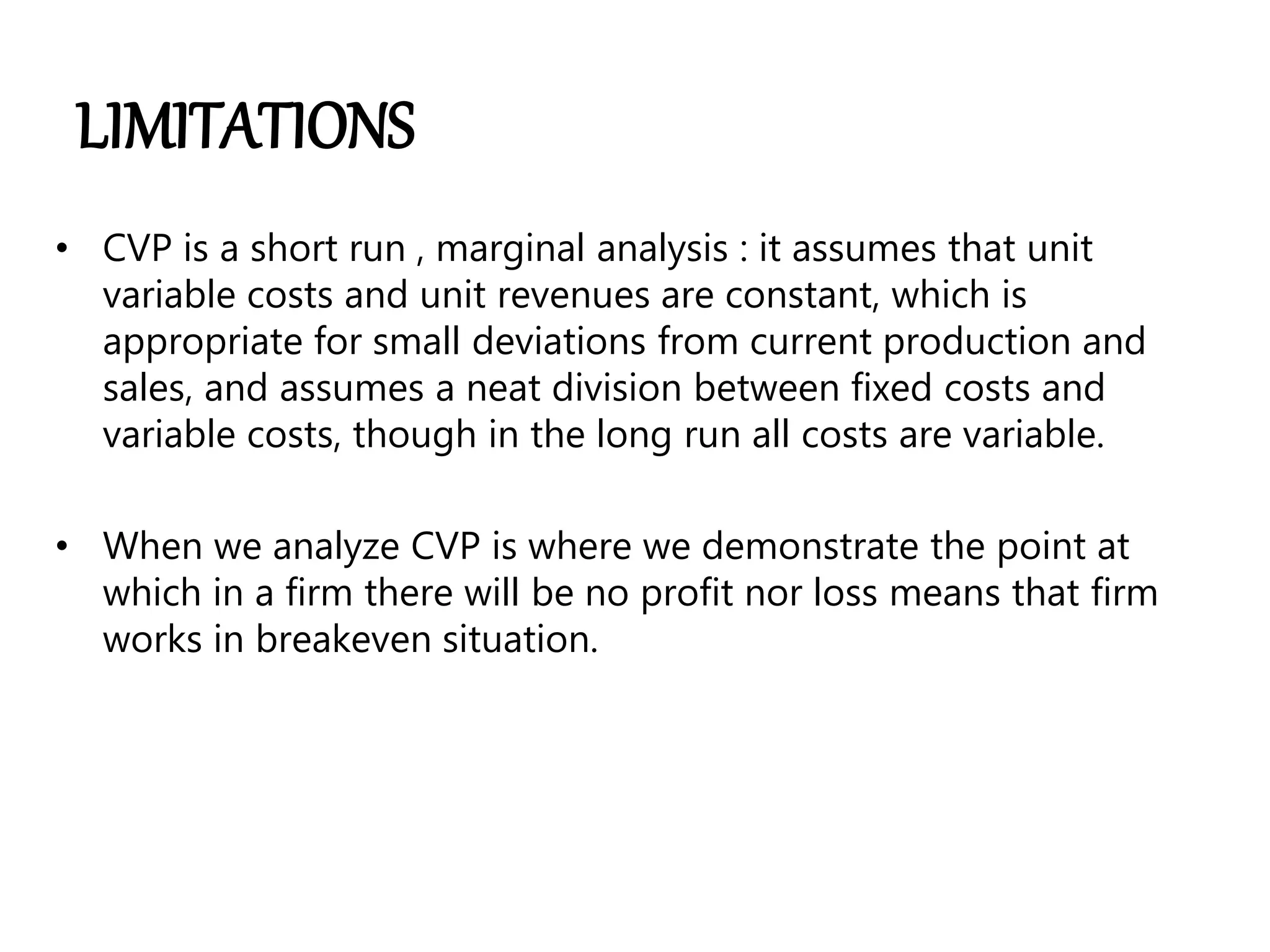 LIMITATIONS
• CVP is a short run , marginal analysis : it assumes that unit
variable costs and unit revenues are constant, which is
appropriate for small deviations from current production and
sales, and assumes a neat division between fixed costs and
variable costs, though in the long run all costs are variable.
• When we analyze CVP is where we demonstrate the point at
which in a firm there will be no profit nor loss means that firm
works in breakeven situation.
 