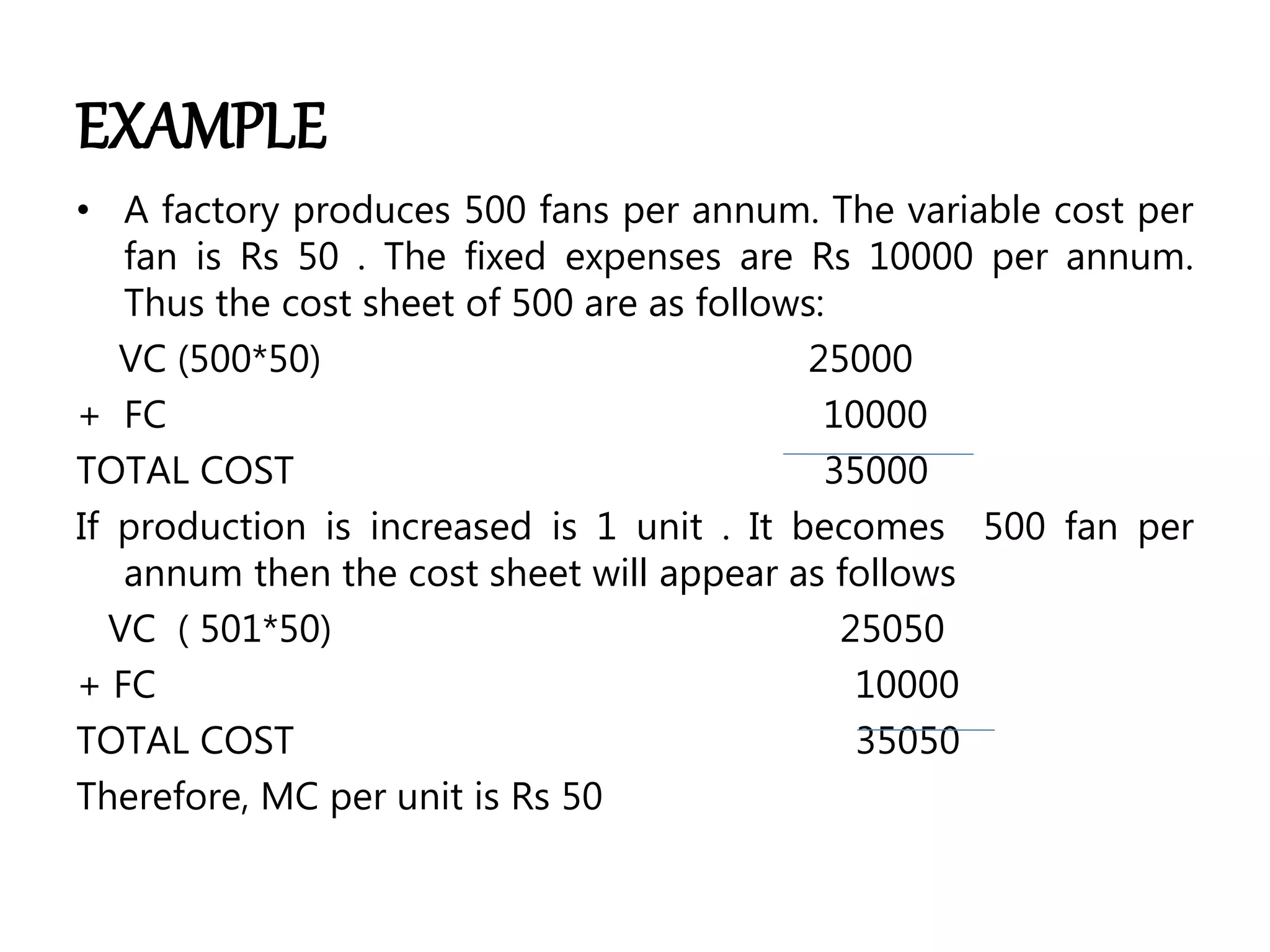 EXAMPLE
• A factory produces 500 fans per annum. The variable cost per
fan is Rs 50 . The fixed expenses are Rs 10000 per annum.
Thus the cost sheet of 500 are as follows:
VC (500*50) 25000
+ FC 10000
TOTAL COST 35000
If production is increased is 1 unit . It becomes 500 fan per
annum then the cost sheet will appear as follows
VC ( 501*50) 25050
+ FC 10000
TOTAL COST 35050
Therefore, MC per unit is Rs 50
 