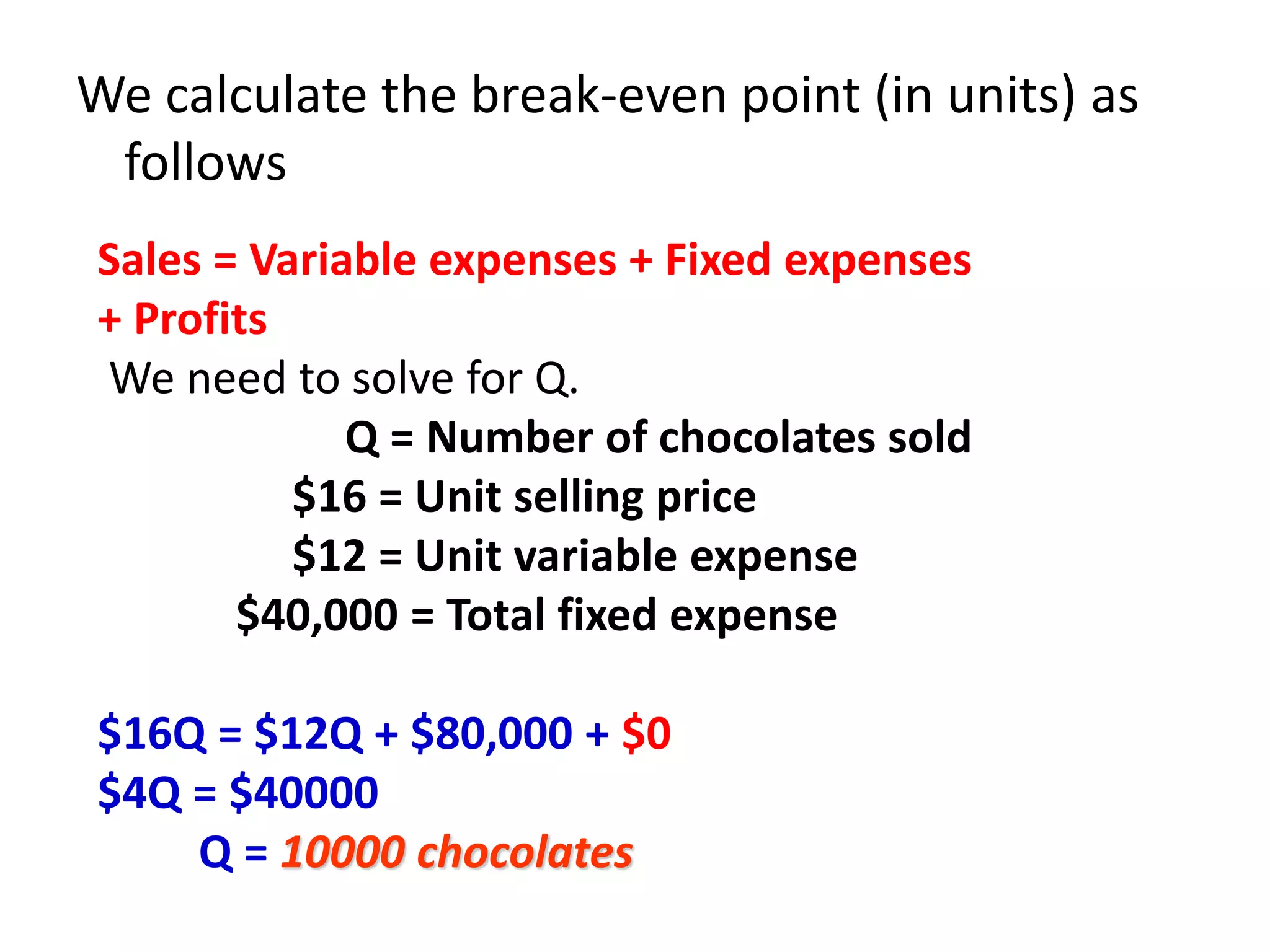 We calculate the break-even point (in units) as
follows
Sales = Variable expenses + Fixed expenses
+ Profits
We need to solve for Q.
Q = Number of chocolates sold
$16 = Unit selling price
$12 = Unit variable expense
$40,000 = Total fixed expense
$16Q = $12Q + $80,000 + $0
$4Q = $40000
Q = 10000 chocolates
 