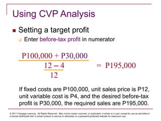 © 2011 Cengage Learning. All Rights Reserved. May not be copied, scanned, or duplicated, in whole or in part, except for use as permitted in
a license distributed with a certain product or service or otherwise on a password-protected website for classroom use.
Using CVP Analysis
 Setting a target profit
 Enter before-tax profit in numerator
P100,000 + P30,000
12 – 4 = P195,000
12
If fixed costs are P100,000, unit sales price is P12,
unit variable cost is P4, and the desired before-tax
profit is P30,000, the required sales are P195,000.
 