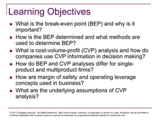 © 2011 Cengage Learning. All Rights Reserved. May not be copied, scanned, or duplicated, in whole or in part, except for use as permitted in
a license distributed with a certain product or service or otherwise on a password-protected website for classroom use.
Learning Objectives
 What is the break-even point (BEP) and why is it
important?
 How is the BEP determined and what methods are
used to determine BEP?
 What is cost-volume-profit (CVP) analysis and how do
companies use CVP information in decision making?
 How do BEP and CVP analyses differ for single-
product and multiproduct firms?
 How are margin of safety and operating leverage
concepts used in business?
 What are the underlying assumptions of CVP
analysis?
 
