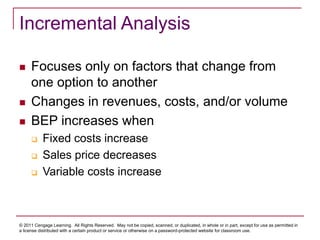 © 2011 Cengage Learning. All Rights Reserved. May not be copied, scanned, or duplicated, in whole or in part, except for use as permitted in
a license distributed with a certain product or service or otherwise on a password-protected website for classroom use.
Incremental Analysis
 Focuses only on factors that change from
one option to another
 Changes in revenues, costs, and/or volume
 BEP increases when
 Fixed costs increase
 Sales price decreases
 Variable costs increase
 