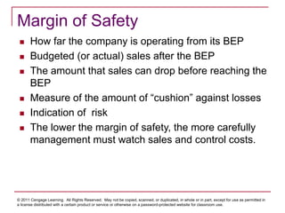 © 2011 Cengage Learning. All Rights Reserved. May not be copied, scanned, or duplicated, in whole or in part, except for use as permitted in
a license distributed with a certain product or service or otherwise on a password-protected website for classroom use.
Margin of Safety
 How far the company is operating from its BEP
 Budgeted (or actual) sales after the BEP
 The amount that sales can drop before reaching the
BEP
 Measure of the amount of “cushion” against losses
 Indication of risk
 The lower the margin of safety, the more carefully
management must watch sales and control costs.
 