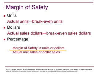 © 2011 Cengage Learning. All Rights Reserved. May not be copied, scanned, or duplicated, in whole or in part, except for use as permitted in
a license distributed with a certain product or service or otherwise on a password-protected website for classroom use.
Margin of Safety
 Units
Actual units—break-even units
 Dollars
Actual sales dollars—break-even sales dollars
 Percentage
Margin of Safety in units or dollars
Actual unit sales or dollar sales
 