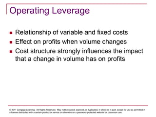 © 2011 Cengage Learning. All Rights Reserved. May not be copied, scanned, or duplicated, in whole or in part, except for use as permitted in
a license distributed with a certain product or service or otherwise on a password-protected website for classroom use.
Operating Leverage
 Relationship of variable and fixed costs
 Effect on profits when volume changes
 Cost structure strongly influences the impact
that a change in volume has on profits
 