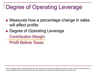 © 2011 Cengage Learning. All Rights Reserved. May not be copied, scanned, or duplicated, in whole or in part, except for use as permitted in
a license distributed with a certain product or service or otherwise on a password-protected website for classroom use.
Degree of Operating Leverage
 Measures how a percentage change in sales
will affect profits
 Degree of Operating Leverage
Contribution Margin
Profit Before Taxes
 