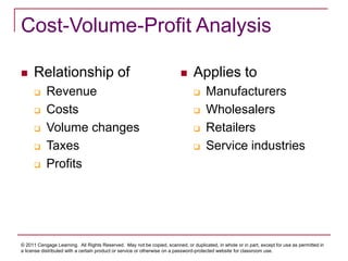 © 2011 Cengage Learning. All Rights Reserved. May not be copied, scanned, or duplicated, in whole or in part, except for use as permitted in
a license distributed with a certain product or service or otherwise on a password-protected website for classroom use.
Cost-Volume-Profit Analysis
 Relationship of
 Revenue
 Costs
 Volume changes
 Taxes
 Profits
 Applies to
 Manufacturers
 Wholesalers
 Retailers
 Service industries
 