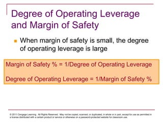 © 2011 Cengage Learning. All Rights Reserved. May not be copied, scanned, or duplicated, in whole or in part, except for use as permitted in
a license distributed with a certain product or service or otherwise on a password-protected website for classroom use.
Degree of Operating Leverage
and Margin of Safety
 When margin of safety is small, the degree
of operating leverage is large
Margin of Safety % = 1/Degree of Operating Leverage
Degree of Operating Leverage = 1/Margin of Safety %
 