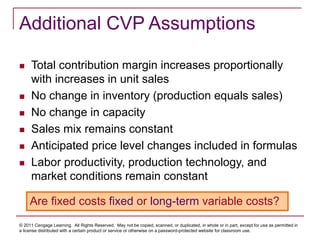 © 2011 Cengage Learning. All Rights Reserved. May not be copied, scanned, or duplicated, in whole or in part, except for use as permitted in
a license distributed with a certain product or service or otherwise on a password-protected website for classroom use.
Additional CVP Assumptions
 Total contribution margin increases proportionally
with increases in unit sales
 No change in inventory (production equals sales)
 No change in capacity
 Sales mix remains constant
 Anticipated price level changes included in formulas
 Labor productivity, production technology, and
market conditions remain constant
Are fixed costs fixed or long-term variable costs?
 