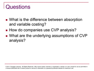 © 2011 Cengage Learning. All Rights Reserved. May not be copied, scanned, or duplicated, in whole or in part, except for use as permitted in
a license distributed with a certain product or service or otherwise on a password-protected website for classroom use.
Questions
 What is the difference between absorption
and variable costing?
 How do companies use CVP analysis?
 What are the underlying assumptions of CVP
analysis?
 