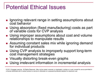 © 2011 Cengage Learning. All Rights Reserved. May not be copied, scanned, or duplicated, in whole or in part, except for use as permitted in
a license distributed with a certain product or service or otherwise on a password-protected website for classroom use.
Potential Ethical Issues
 Ignoring relevant range in setting assumptions about
cost behavior
 Using absorption (fixed manufacturing) costs as part
of variable costs for CVP analysis
 Using improper assumptions about cost and volume
relationships to manipulate results
 Assuming constant sales mix while ignoring demand
for individual products
 Using CVP analysis to improperly support long-term
cost management strategies
 Visually distorting break-even graphs
 Using irrelevant information in incremental analysis
 