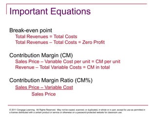 © 2011 Cengage Learning. All Rights Reserved. May not be copied, scanned, or duplicated, in whole or in part, except for use as permitted in
a license distributed with a certain product or service or otherwise on a password-protected website for classroom use.
Important Equations
Break-even point
Total Revenues = Total Costs
Total Revenues – Total Costs = Zero Profit
Contribution Margin (CM)
Sales Price – Variable Cost per unit = CM per unit
Revenue – Total Variable Costs = CM in total
Contribution Margin Ratio (CM%)
Sales Price – Variable Cost
Sales Price
 