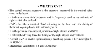 • WHAT IS CVP?
• The central venous pressure is the pressure measured in the central veins
close to the heart.
• It indicates mean atrial pressure and is frequently used as an estimate of
right ventricular preload.
• CVP reflect the amount of blood returning to the heart and the ability of
the heart to pump blood into arterial system
• It is the pressure measured at junction of right atrium and SVC.
• It reflect the driving force for filling of the right atrium and ventricle.
• Normal CVP in awake, spontaneously breathing patient : 1-7 mmHg(or 5-
10 cmH2O)
• Mechanical ventilation: 3-5 cmH2O higher
 